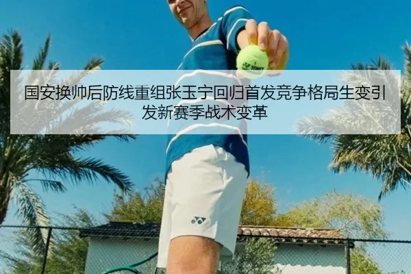国安换帅后防线重组张玉宁回归首发竞争格局生变引发新赛季战术变革