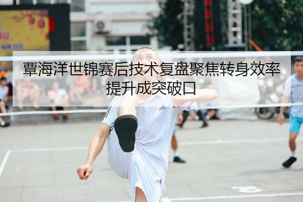 覃海洋世锦赛后技术复盘聚焦转身效率提升成突破口